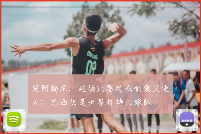 楚阿梅尼：这场比赛对我们意义重大；巴西仍是世界杯热门球队